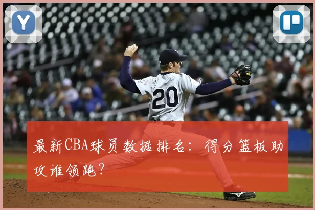 最新CBA球员数据排名：得分篮板助攻谁领跑？
