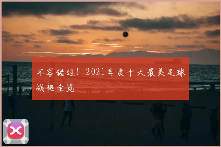 不容错过！2021年度十大最美足球战袍全览