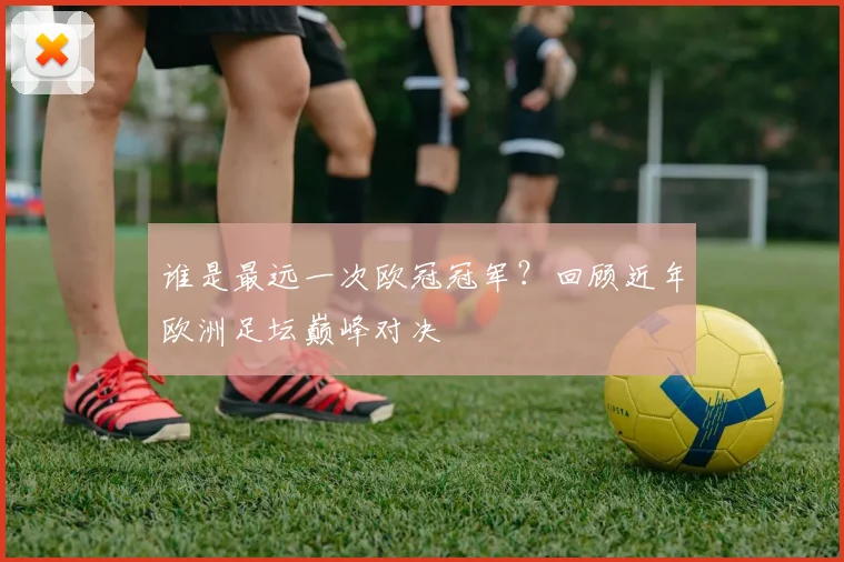 谁是最远一次欧冠冠军？回顾近年欧洲足坛巅峰对决