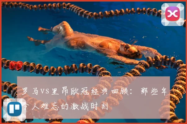 罗马vs里昂欧冠经典回顾：那些年令人难忘的激战时刻