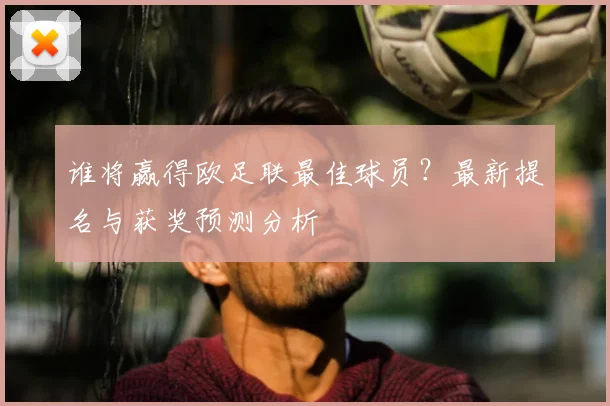 谁将赢得欧足联最佳球员？最新提名与获奖预测分析
