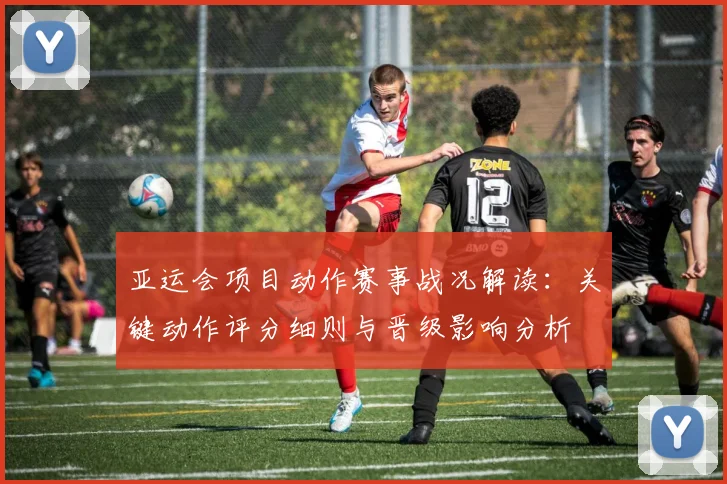 亚运会项目动作赛事战况解读：关键动作评分细则与晋级影响分析