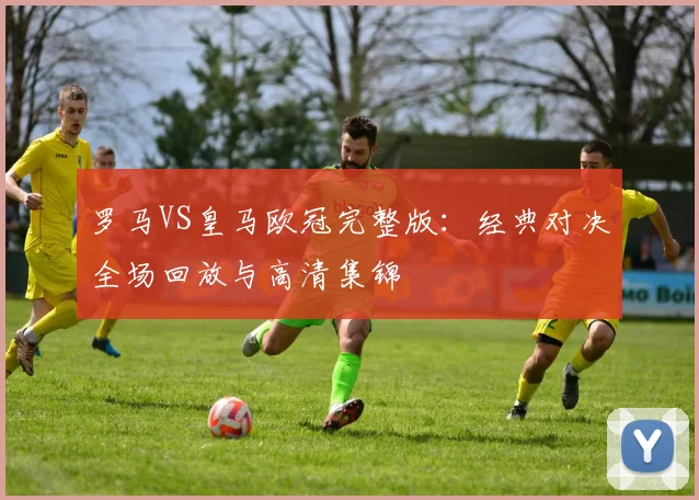 罗马VS皇马欧冠完整版：经典对决全场回放与高清集锦