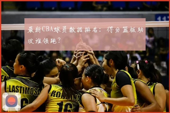 最新CBA球员数据排名：得分篮板助攻谁领跑？