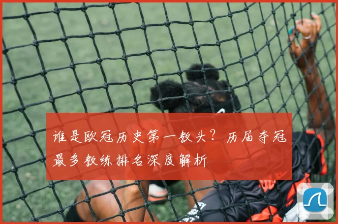 谁是欧冠历史第一教头？历届夺冠最多教练排名深度解析