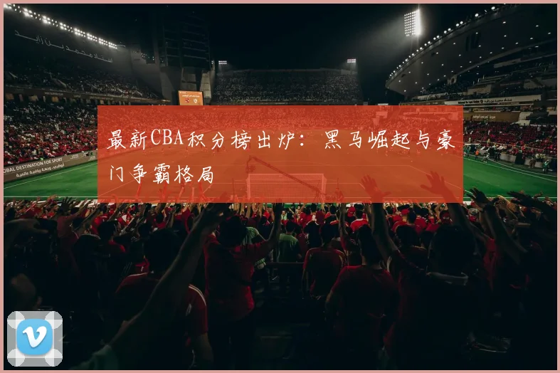 最新CBA积分榜出炉：黑马崛起与豪门争霸格局